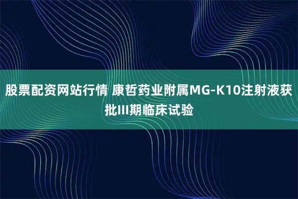 股票配资网站行情 康哲药业附属MG-K10注射液获批III期临床试验