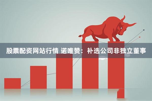 股票配资网站行情 诺唯赞：补选公司非独立董事