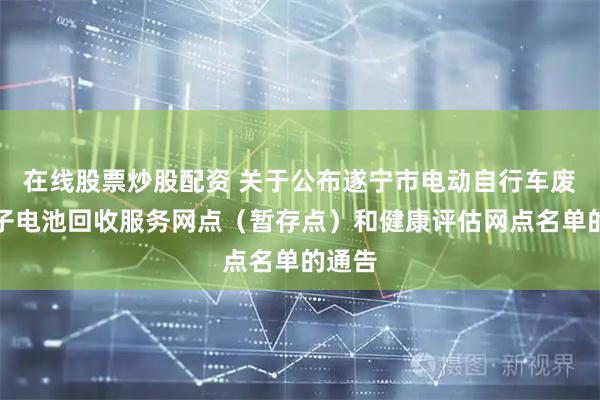 在线股票炒股配资 关于公布遂宁市电动自行车废锂离子电池回收服务网点（暂存点）和健康评估网点名单的通告