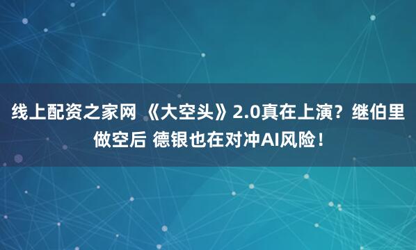 线上配资之家网 《大空头》2.0真在上演？继伯里做空后 德银也在对冲AI风险！
