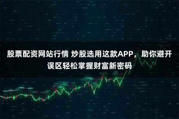 股票配资网站行情 炒股选用这款APP，助你避开误区轻松掌握财富新密码