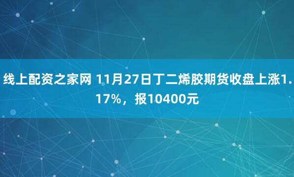 线上配资之家网 11月27日丁二烯胶期货收盘上涨1.17%，报10400元