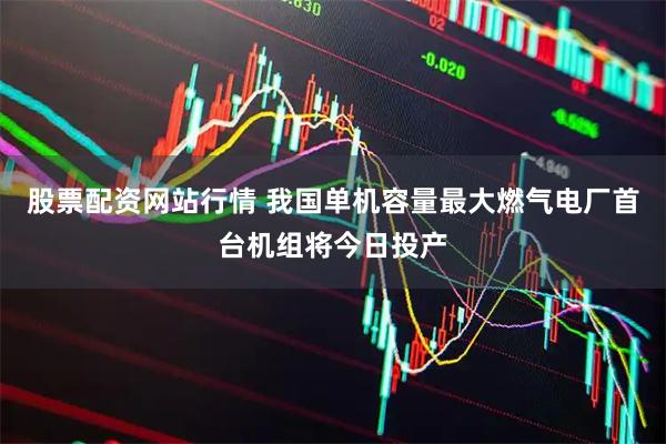 股票配资网站行情 我国单机容量最大燃气电厂首台机组将今日投产