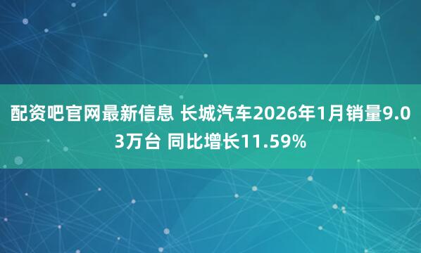 配资吧官网最新信息 长城汽车2026年1月销量9.03万台 同比增长11.59%