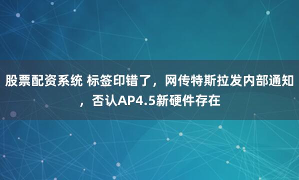 股票配资系统 标签印错了，网传特斯拉发内部通知，否认AP4.5新硬件存在