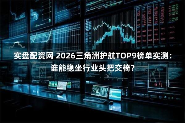 实盘配资网 2026三角洲护航TOP9榜单实测：谁能稳坐行业头把交椅？