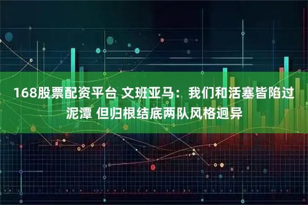 168股票配资平台 文班亚马：我们和活塞皆陷过泥潭 但归根结底两队风格迥异