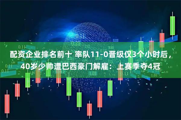 配资企业排名前十 率队11-0晋级仅3个小时后，40岁少帅遭巴西豪门解雇：上赛季夺4冠