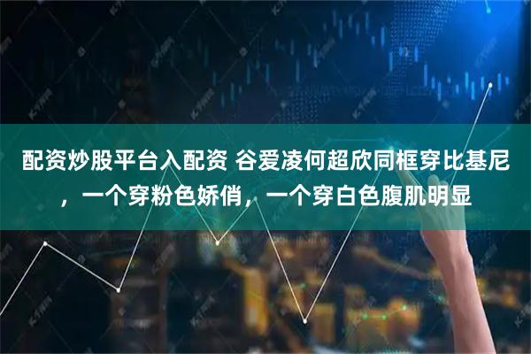 配资炒股平台入配资 谷爱凌何超欣同框穿比基尼，一个穿粉色娇俏，一个穿白色腹肌明显