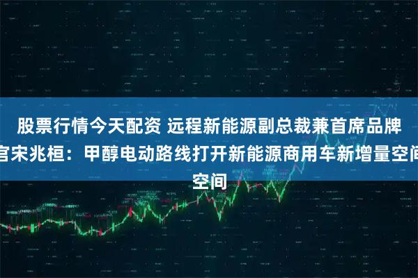 股票行情今天配资 远程新能源副总裁兼首席品牌官宋兆桓：甲醇电动路线打开新能源商用车新增量空间