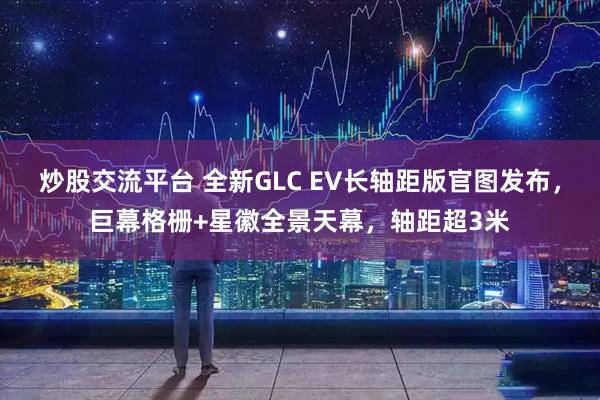 炒股交流平台 全新GLC EV长轴距版官图发布，巨幕格栅+星徽全景天幕，轴距超3米