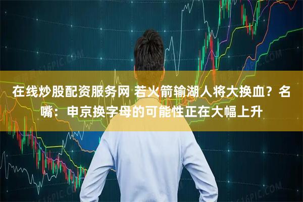 在线炒股配资服务网 若火箭输湖人将大换血？名嘴：申京换字母的可能性正在大幅上升