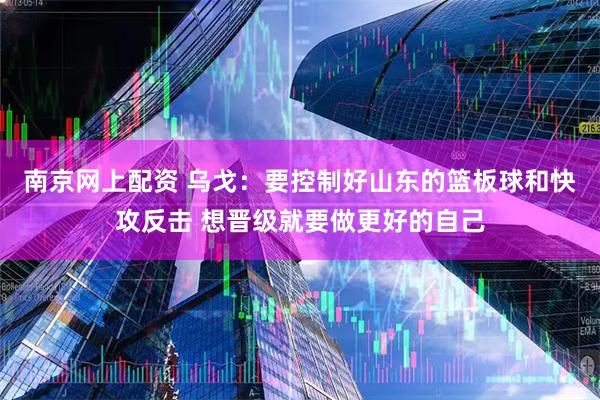 南京网上配资 乌戈：要控制好山东的篮板球和快攻反击 想晋级就要做更好的自己